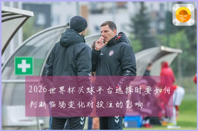 2026世界杯买球平台选择时要如何判断临场变化对投注的影响
