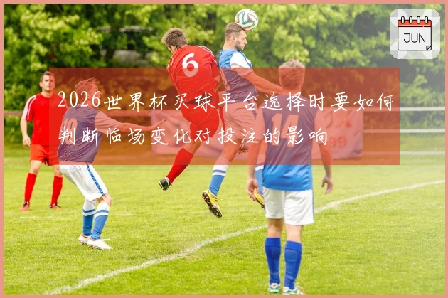 2026世界杯买球平台选择时要如何判断临场变化对投注的影响