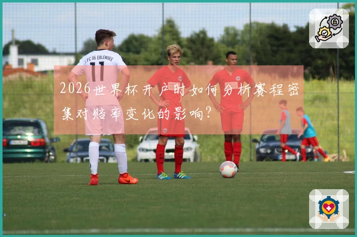 2026世界杯开户时如何分析赛程密集对赔率变化的影响？