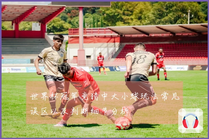 世界杯冠军竞猜中大小球玩法常见误区以及判断细节分析